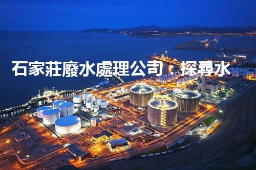 石家莊廢水處理公司：探尋水資源可持續(xù)利用之路？